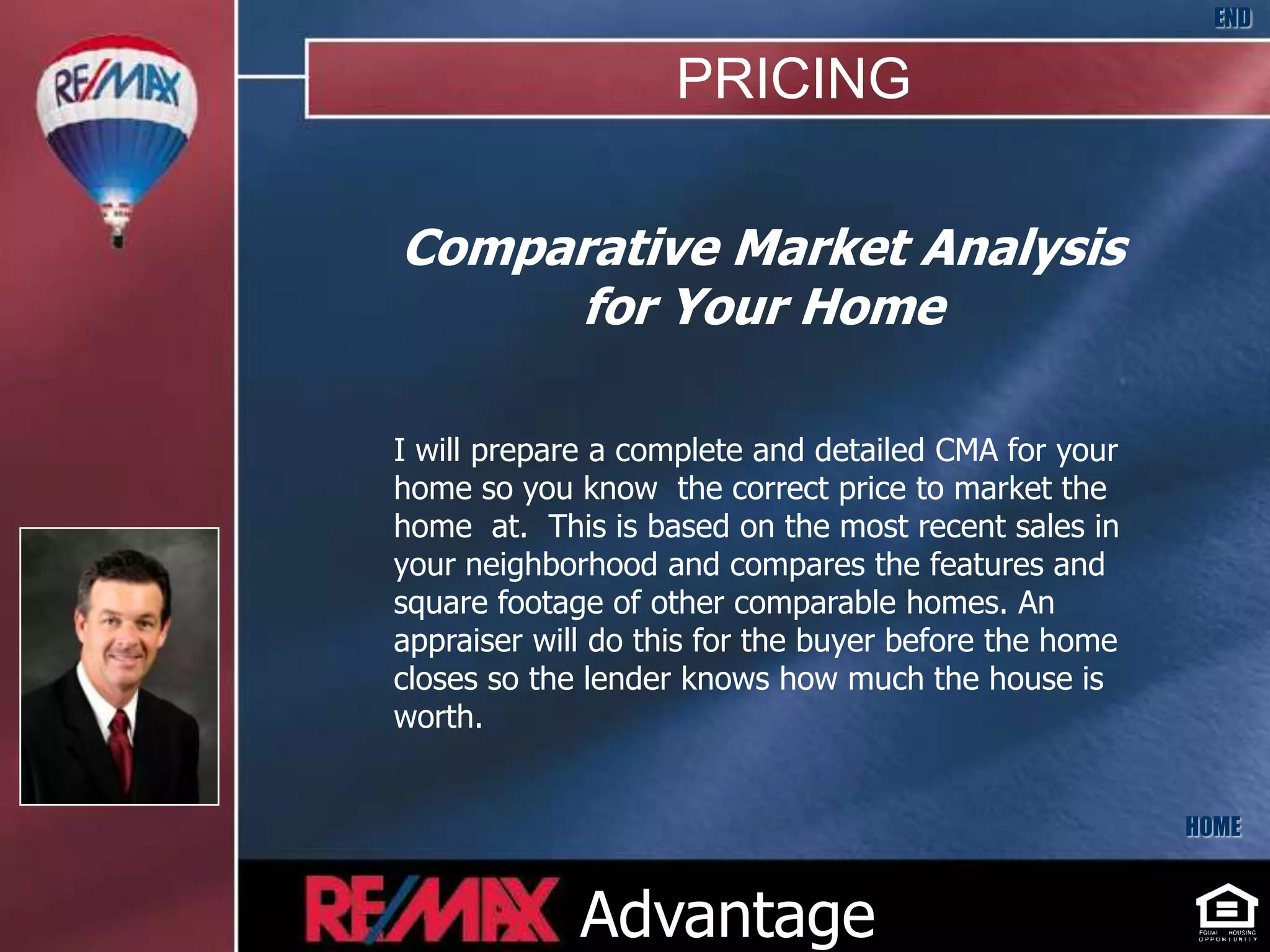 END

                    PRICING

Comparative Market Analysis
     for Your Home

I will prepare a complete and detailed CMA for your
home so you know the correct price to market the
home at. This is based on the most recent sales in
your neighborhood and compares the features and
square footage of other comparable homes. An
appraiser will do this for the buyer before the home
closes so the lender knows how much the house is
worth.


                                                       HOME



             Advantage
 