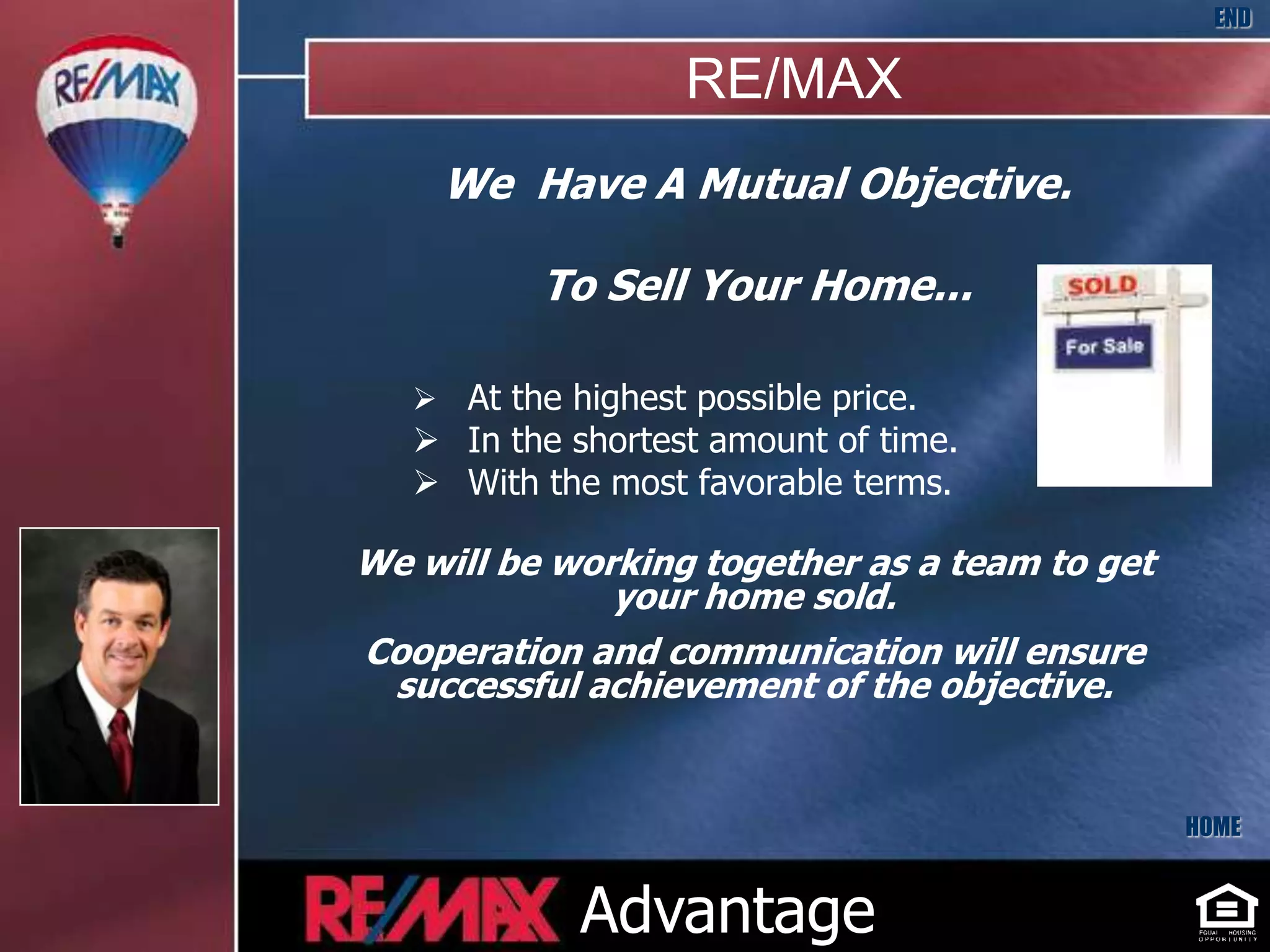 END

                              RE/MAX
              We Have A Mutual Objective.

                     To Sell Your Home...

              At the highest possible price.
              In the shortest amount of time.
              With the most favorable terms.

          We will be working together as a team to get
                        your home sold.
          Cooperation and communication will ensure
           successful achievement of the objective.
Insert
 Your
Picture
 Here


                                                         HOME


                       Advantage
 