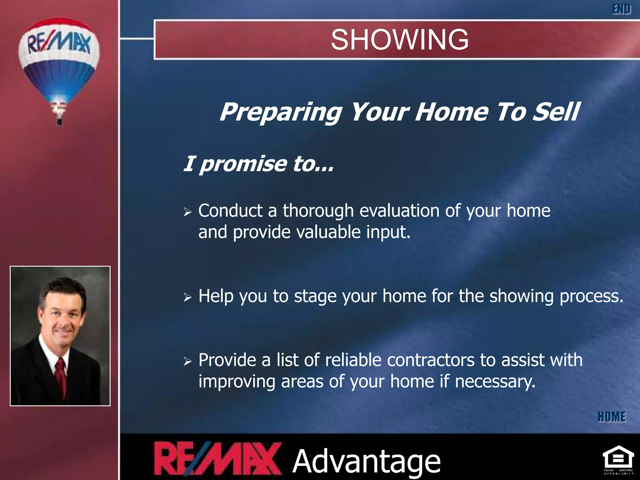 END

                      SHOWING

      Preparing Your Home To Sell
I promise to...

   Conduct a thorough evaluation of your home
    and provide valuable input.


   Help you to stage your home for the showing process.


   Provide a list of reliable contractors to assist with
    improving areas of your home if necessary.
                                                            HOME



                Advantage
 
