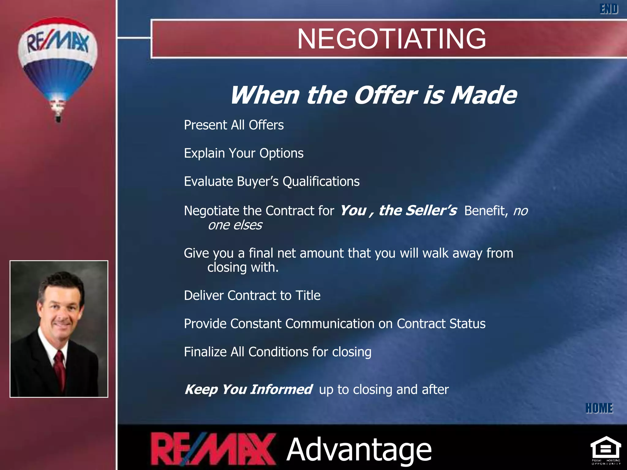 END

                     NEGOTIATING
        When the Offer is Made
Present All Offers

Explain Your Options

Evaluate Buyer’s Qualifications

Negotiate the Contract for You , the Seller’s Benefit, no
    one elses

Give you a final net amount that you will walk away from
    closing with.

Deliver Contract to Title

Provide Constant Communication on Contract Status

Finalize All Conditions for closing

Keep You Informed up to closing and after
                                                            HOME


                     Advantage
 