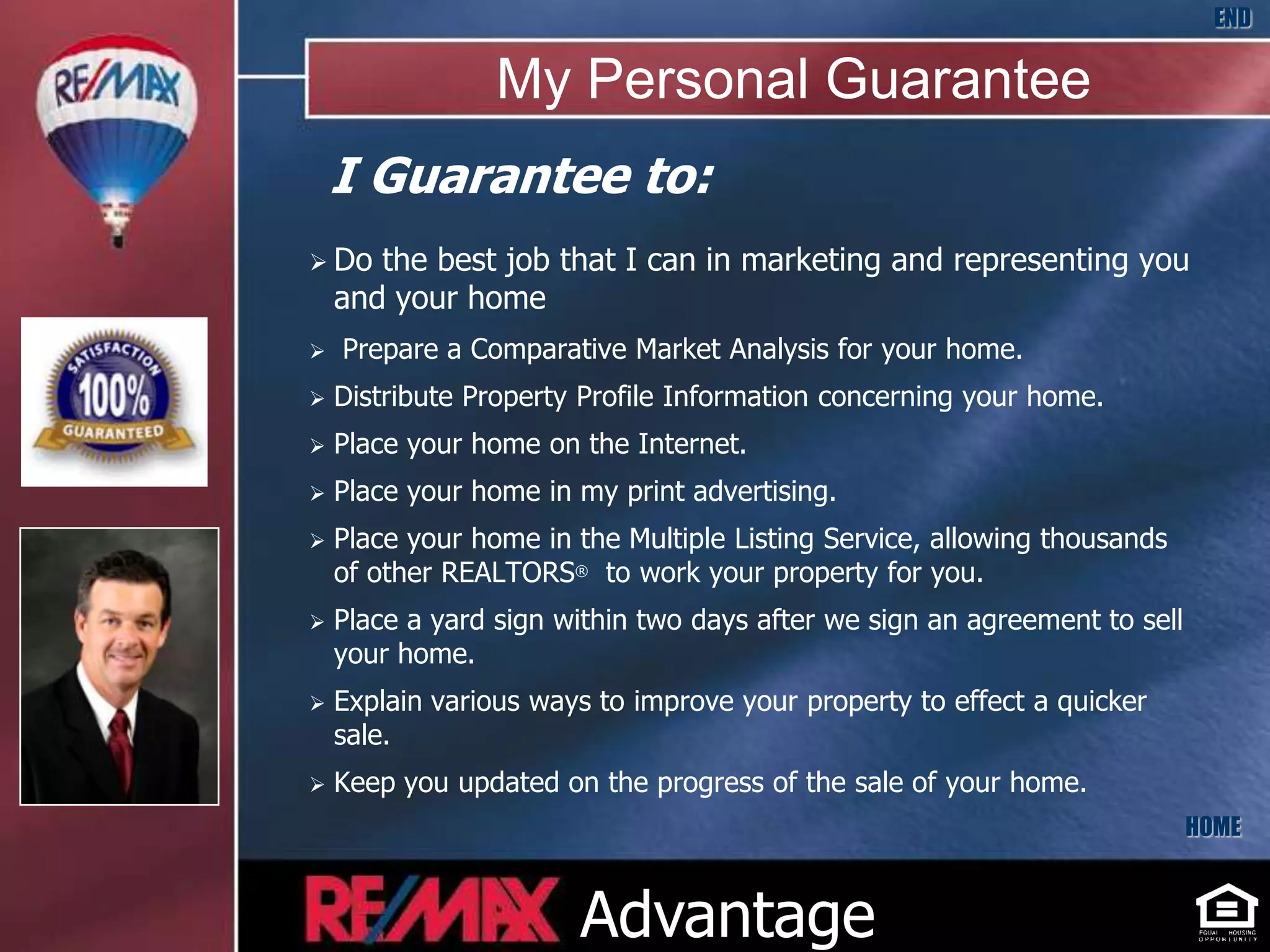 END

                 My Personal Guarantee
    I Guarantee to:
 Do   the best job that I can in marketing and representing you
    and your home
   Prepare a Comparative Market Analysis for your home.
   Distribute Property Profile Information concerning your home.
   Place your home on the Internet.
   Place your home in my print advertising.
   Place your home in the Multiple Listing Service, allowing thousands
    of other REALTORS® to work your property for you.
   Place a yard sign within two days after we sign an agreement to sell
    your home.
   Explain various ways to improve your property to effect a quicker
    sale.
   Keep you updated on the progress of the sale of your home.
                                                                           HOME



                       Advantage
 