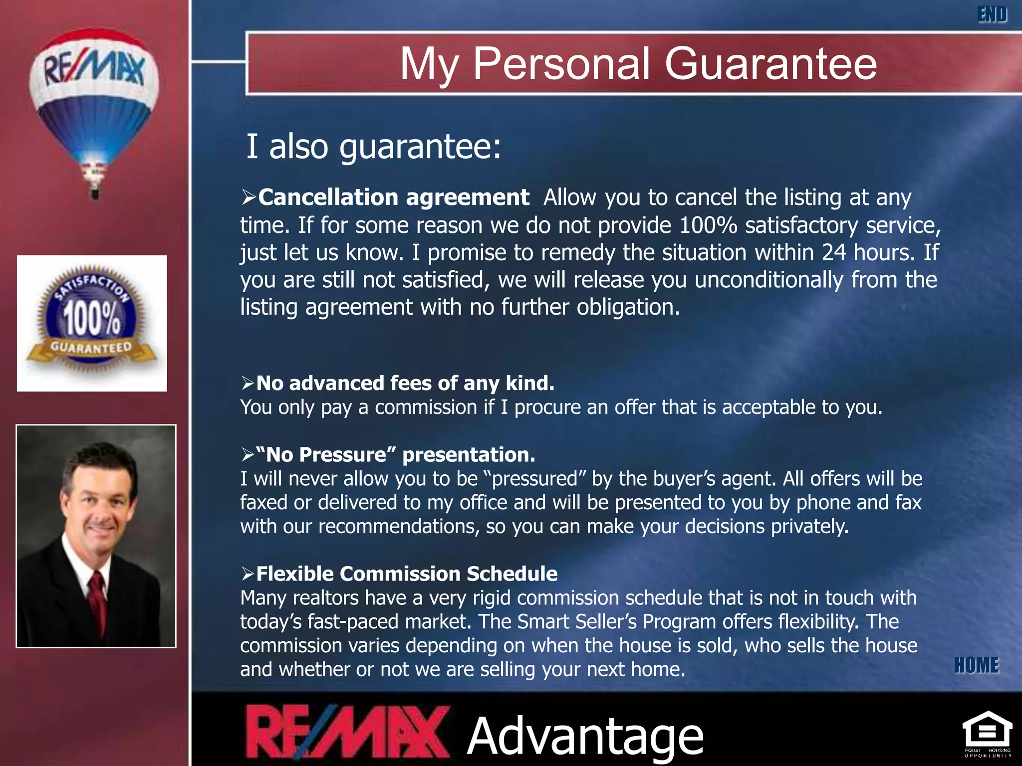 END

                  My Personal Guarantee
I also guarantee:
Cancellation agreement Allow you to cancel the listing at any
time. If for some reason we do not provide 100% satisfactory service,
just let us know. I promise to remedy the situation within 24 hours. If
you are still not satisfied, we will release you unconditionally from the
listing agreement with no further obligation.


No advanced fees of any kind.
You only pay a commission if I procure an offer that is acceptable to you.

“No Pressure” presentation.
I will never allow you to be “pressured” by the buyer’s agent. All offers will be
faxed or delivered to my office and will be presented to you by phone and fax
with our recommendations, so you can make your decisions privately.

Flexible Commission Schedule
Many realtors have a very rigid commission schedule that is not in touch with
today’s fast-paced market. The Smart Seller’s Program offers flexibility. The
commission varies depending on when the house is sold, who sells the house
and whether or not we are selling your next home.                                   HOME



                          Advantage
 