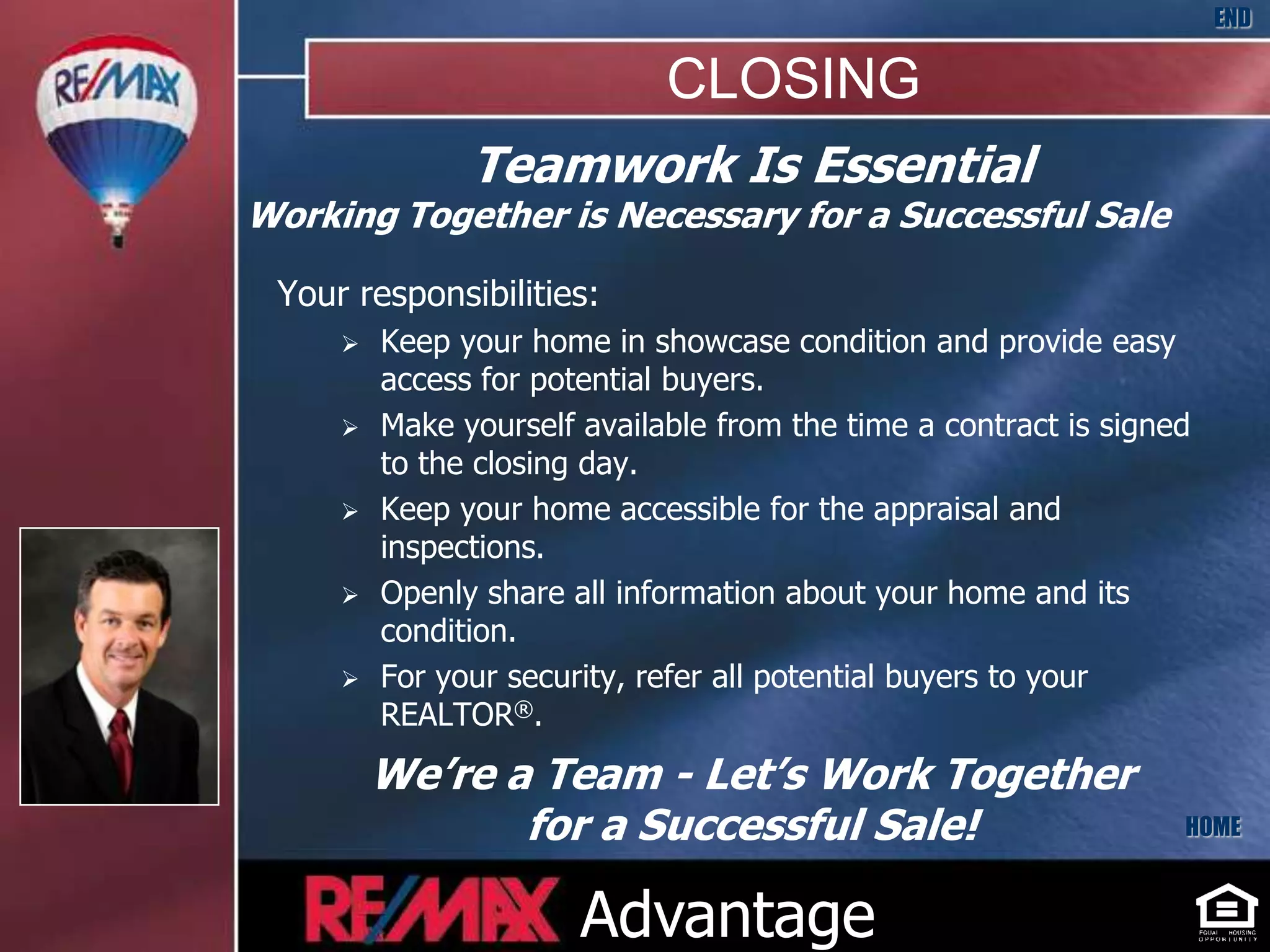 END

                             CLOSING
               Teamwork Is Essential
Working Together is Necessary for a Successful Sale

 Your responsibilities:
        Keep your home in showcase condition and provide easy
         access for potential buyers.
        Make yourself available from the time a contract is signed
         to the closing day.
        Keep your home accessible for the appraisal and
         inspections.
        Openly share all information about your home and its
         condition.
        For your security, refer all potential buyers to your
         REALTOR®.

         We’re a Team - Let’s Work Together
                for a Successful Sale!                            HOME



                       Advantage
 