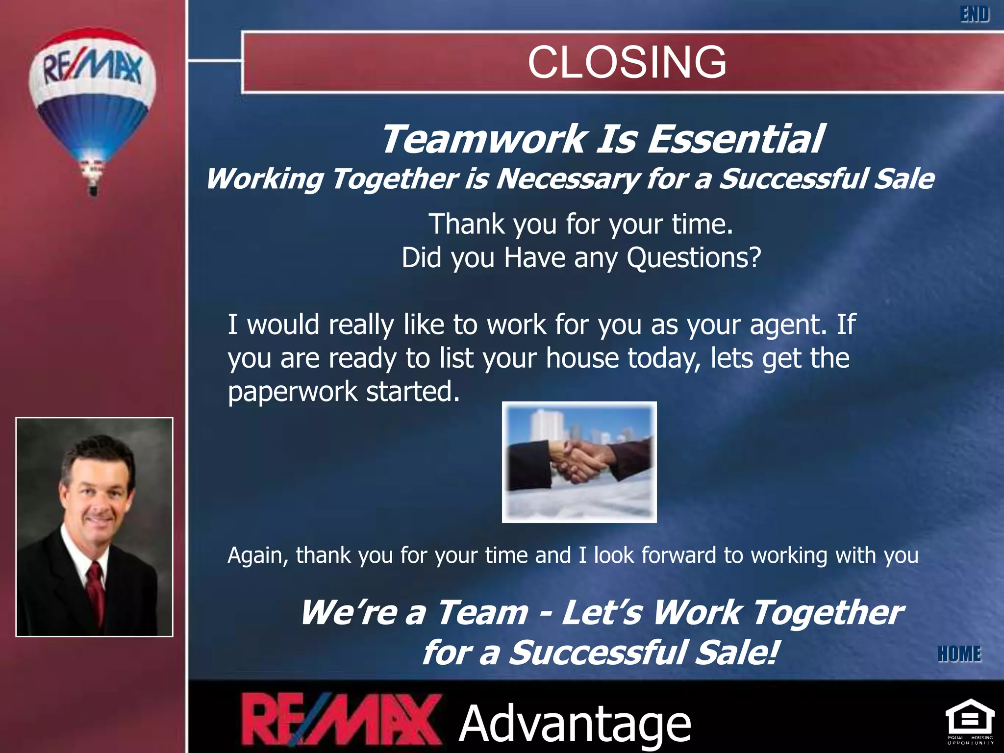 END

                              CLOSING
               Teamwork Is Essential
Working Together is Necessary for a Successful Sale
                    Thank you for your time.
                  Did you Have any Questions?

 I would really like to work for you as your agent. If
 you are ready to list your house today, lets get the
 paperwork started.




 Again, thank you for your time and I look forward to working with you

       We’re a Team - Let’s Work Together
              for a Successful Sale!                                     HOME



                        Advantage
 