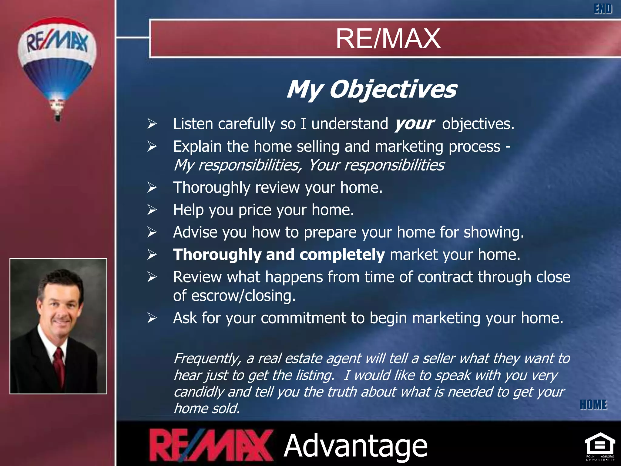 END

                               RE/MAX
                      My Objectives
 Listen carefully so I understand your objectives.
 Explain the home selling and marketing process -
    My responsibilities, Your responsibilities
 Thoroughly review your home.
 Help you price your home.
 Advise you how to prepare your home for showing.
 Thoroughly and completely market your home.
 Review what happens from time of contract through close
  of escrow/closing.
 Ask for your commitment to begin marketing your home.

    Frequently, a real estate agent will tell a seller what they want to
    hear just to get the listing. I would like to speak with you very
    candidly and tell you the truth about what is needed to get your
    home sold.                                                           HOME


                      Advantage
 