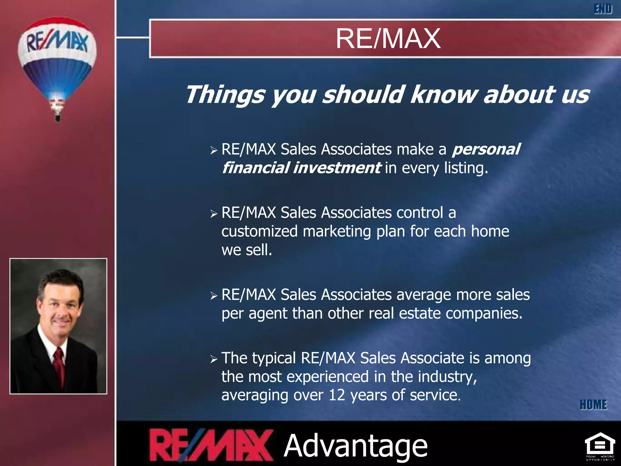 END

                  RE/MAX
Things you should know about us

   RE/MAX Sales Associates make a personal
   financial investment in every listing.

   RE/MAX  Sales Associates control a
   customized marketing plan for each home
   we sell.

   RE/MAX Sales Associates average more sales
   per agent than other real estate companies.

   Thetypical RE/MAX Sales Associate is among
   the most experienced in the industry,
   averaging over 12 years of service.
                                                 HOME


             Advantage
 