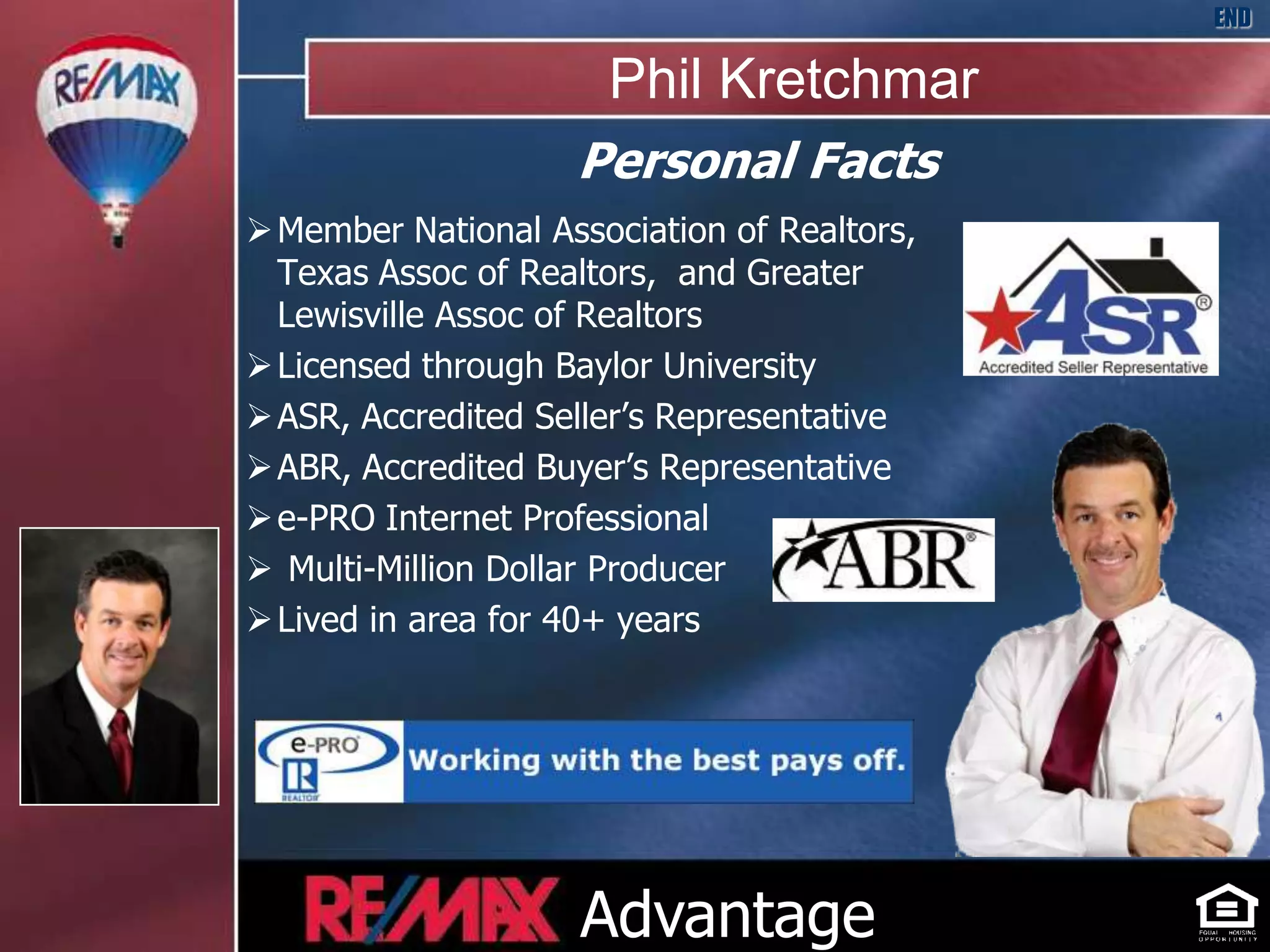 END

                      Phil Kretchmar
                    Personal Facts
 Member National Association of Realtors,
  Texas Assoc of Realtors, and Greater
  Lewisville Assoc of Realtors
 Licensed through Baylor University
 ASR, Accredited Seller’s Representative
 ABR, Accredited Buyer’s Representative
 e-PRO Internet Professional
 Multi-Million Dollar Producer
 Lived in area for 40+ years




                                             HOME



                    Advantage
 