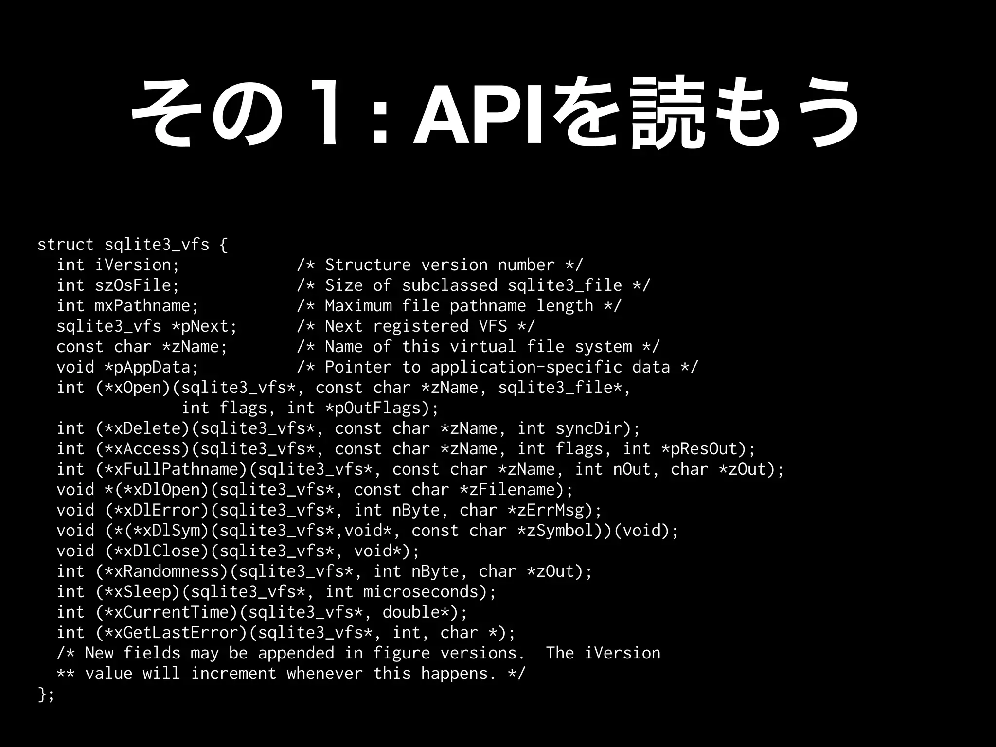 : API
struct sqlite3_vfs {
   int iVersion;             /* Structure version number */
   int szOsFile;             /* Size of subclassed sqlite3_file */
   int mxPathname;           /* Maximum file pathname length */
   sqlite3_vfs *pNext;       /* Next registered VFS */
   const char *zName;        /* Name of this virtual file system */
   void *pAppData;           /* Pointer to application-specific data */
   int (*xOpen)(sqlite3_vfs*, const char *zName, sqlite3_file*,
                 int flags, int *pOutFlags);
   int (*xDelete)(sqlite3_vfs*, const char *zName, int syncDir);
   int (*xAccess)(sqlite3_vfs*, const char *zName, int flags, int *pResOut);
   int (*xFullPathname)(sqlite3_vfs*, const char *zName, int nOut, char *zOut);
   void *(*xDlOpen)(sqlite3_vfs*, const char *zFilename);
   void (*xDlError)(sqlite3_vfs*, int nByte, char *zErrMsg);
   void (*(*xDlSym)(sqlite3_vfs*,void*, const char *zSymbol))(void);
   void (*xDlClose)(sqlite3_vfs*, void*);
   int (*xRandomness)(sqlite3_vfs*, int nByte, char *zOut);
   int (*xSleep)(sqlite3_vfs*, int microseconds);
   int (*xCurrentTime)(sqlite3_vfs*, double*);
   int (*xGetLastError)(sqlite3_vfs*, int, char *);
   /* New fields may be appended in figure versions. The iVersion
   ** value will increment whenever this happens. */
};
 