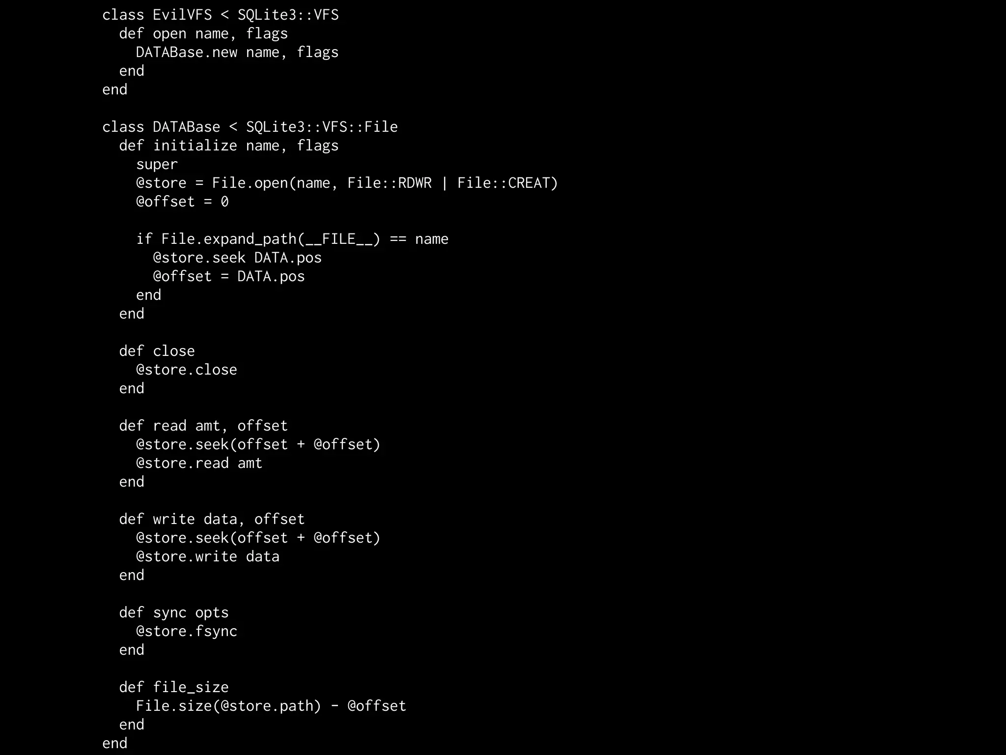 class EvilVFS < SQLite3::VFS
  def open name, flags
    DATABase.new name, flags
  end
end

class DATABase < SQLite3::VFS::File
  def initialize name, flags
    super
    @store = File.open(name, File::RDWR | File::CREAT)
    @offset = 0

   if File.expand_path(__FILE__) == name
     @store.seek DATA.pos
     @offset = DATA.pos
   end
 end

 def close
   @store.close
 end

 def read amt, offset
   @store.seek(offset + @offset)
   @store.read amt
 end

 def write data, offset
   @store.seek(offset + @offset)
   @store.write data
 end

 def sync opts
   @store.fsync
 end

  def file_size
    File.size(@store.path) - @offset
  end
end
 