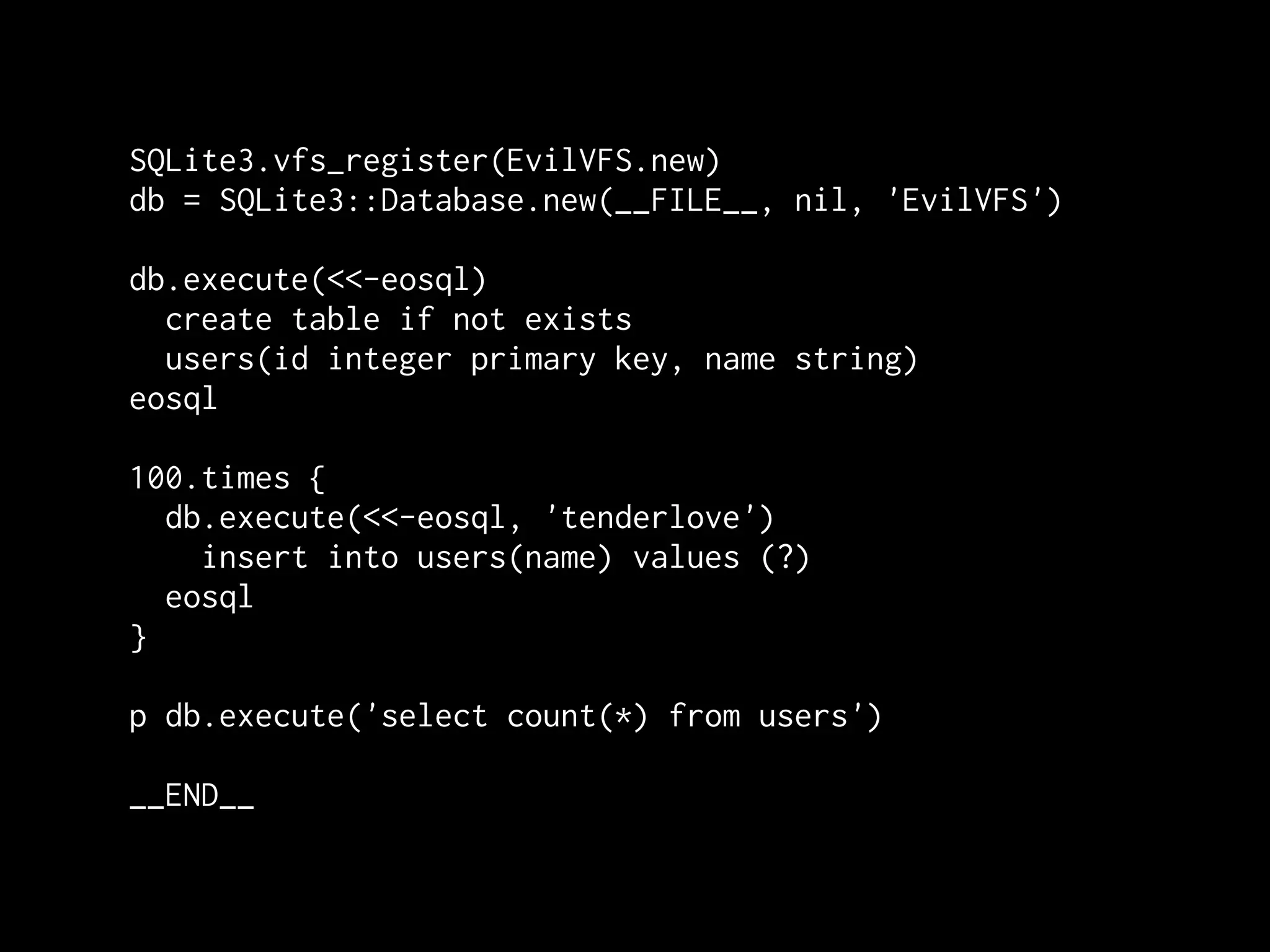 SQLite3.vfs_register(EvilVFS.new)
db = SQLite3::Database.new(__FILE__, nil, 'EvilVFS')

db.execute(<<-eosql)
  create table if not exists
  users(id integer primary key, name string)
eosql

100.times {
  db.execute(<<-eosql, 'tenderlove')
    insert into users(name) values (?)
  eosql
}

p db.execute('select count(*) from users')

__END__
 