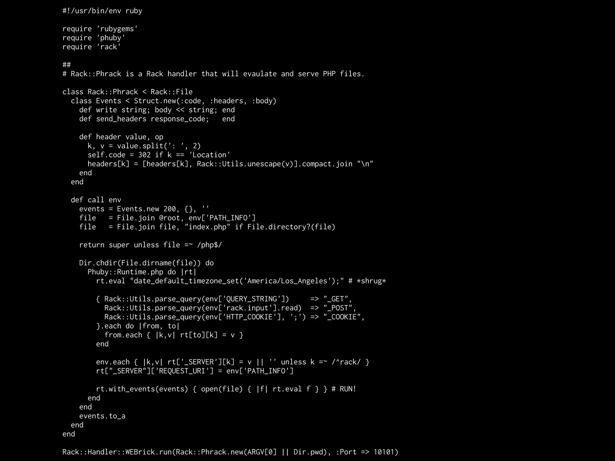 #!/usr/bin/env ruby

require 'rubygems'
require 'phuby'
require 'rack'

##
# Rack::Phrack is a Rack handler that will evaulate and serve PHP files.

class Rack::Phrack < Rack::File
  class Events < Struct.new(:code, :headers, :body)
    def write string; body << string; end
    def send_headers response_code;   end

    def header value, op
      k, v = value.split(': ', 2)
      self.code = 302 if k == 'Location'
      headers[k] = [headers[k], Rack::Utils.unescape(v)].compact.join "n"
    end
  end

  def call   env
    events   = Events.new 200, {}, ''
    file     = File.join @root, env['PATH_INFO']
    file     = File.join file, "index.php" if File.directory?(file)

    return super unless file =~ /php$/

    Dir.chdir(File.dirname(file)) do
      Phuby::Runtime.php do |rt|
        rt.eval "date_default_timezone_set('America/Los_Angeles');" # *shrug*

        { Rack::Utils.parse_query(env['QUERY_STRING'])     => "_GET",
          Rack::Utils.parse_query(env['rack.input'].read) => "_POST",
          Rack::Utils.parse_query(env['HTTP_COOKIE'], ';') => "_COOKIE",
        }.each do |from, to|
          from.each { |k,v| rt[to][k] = v }
        end

        env.each { |k,v| rt['_SERVER'][k] = v || '' unless k =~ /^rack/ }
        rt["_SERVER"]['REQUEST_URI'] = env['PATH_INFO']

        rt.with_events(events) { open(file) { |f| rt.eval f } } # RUN!
      end
    end
    events.to_a
  end
end

Rack::Handler::WEBrick.run(Rack::Phrack.new(ARGV[0] || Dir.pwd), :Port => 10101)
 