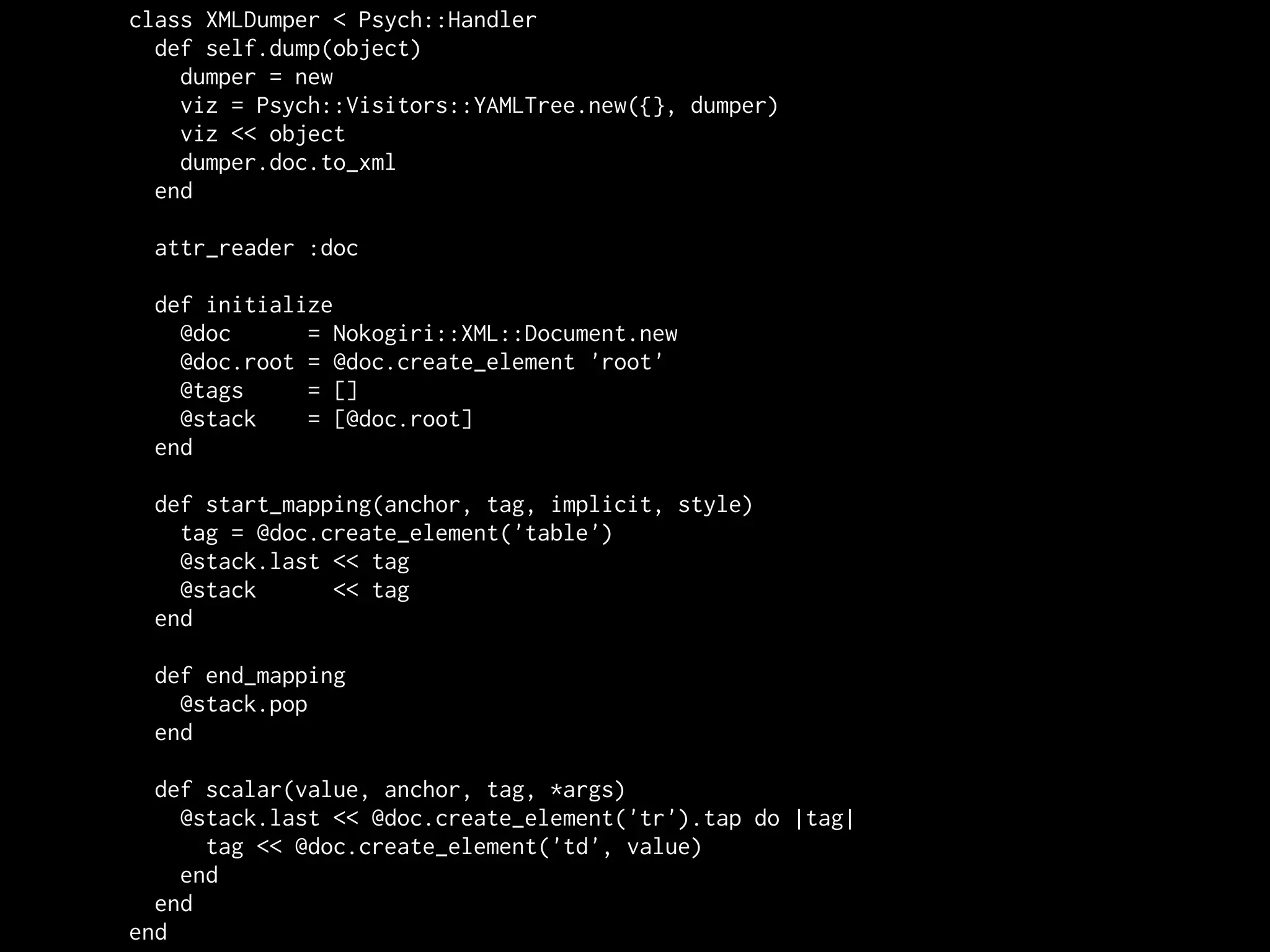 class XMLDumper < Psych::Handler
  def self.dump(object)
    dumper = new
    viz = Psych::Visitors::YAMLTree.new({}, dumper)
    viz << object
    dumper.doc.to_xml
  end

 attr_reader :doc

 def initialize
   @doc      = Nokogiri::XML::Document.new
   @doc.root = @doc.create_element 'root'
   @tags     = []
   @stack    = [@doc.root]
 end

 def start_mapping(anchor, tag, implicit, style)
   tag = @doc.create_element('table')
   @stack.last << tag
   @stack      << tag
 end

 def end_mapping
   @stack.pop
 end

  def scalar(value, anchor, tag, *args)
    @stack.last << @doc.create_element('tr').tap do |tag|
      tag << @doc.create_element('td', value)
    end
  end
end
 