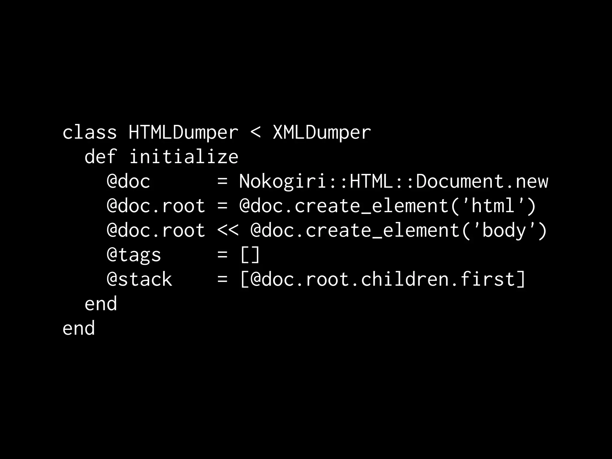 class HTMLDumper < XMLDumper
  def initialize
    @doc      = Nokogiri::HTML::Document.new
    @doc.root = @doc.create_element('html')
    @doc.root << @doc.create_element('body')
    @tags     = []
    @stack    = [@doc.root.children.first]
  end
end
 