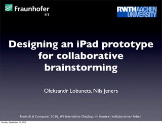 Designing an iPad prototype
            for collaborative
             brainstorming

                                  Oleksandr Lobunets, Nils Jeners



                   Mensch & Computer 2010, WS Interaktive Displays im Kontext kollaborativer Arbeit
Sunday, September 12, 2010
 