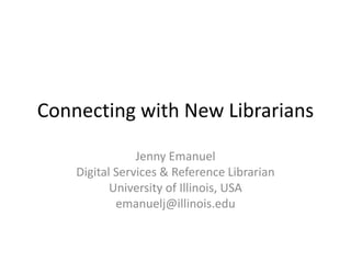 Connecting with New Librarians Jenny Emanuel Digital Services & Reference Librarian University of Illinois, USA emanuelj@illinois.edu 