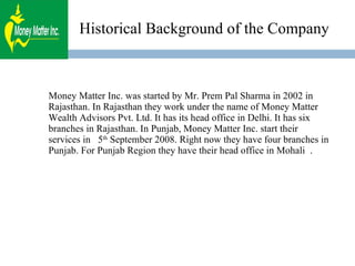 Historical Background of the Company Money Matter Inc. was started by Mr. Prem Pal Sharma in 2002 in Rajasthan. In Rajasthan they work under the name of Money Matter Wealth Advisors Pvt. Ltd. It has its head office in Delhi. It has six branches in Rajasthan. In Punjab, Money Matter Inc. start their services in  5 th  September 2008. Right now they have four branches in Punjab. For Punjab Region they have their head office in Mohali  . 