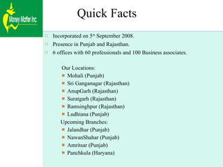 Quick Facts Incorporated on 5 th  September 2008. Presence in Punjab and Rajasthan. 6 offices with 60 professionals and 100 Business associates. Our Locations: Mohali (Punjab) Sri Ganganagar (Rajasthan) AnupGarh (Rajasthan) Suratgarh (Rajasthan) Ramsinghpur (Rajasthan) Ludhiana (Punjab) Upcoming Branches: Jalandhar (Punjab) NawanShahar (Punjab) Amritsar (Punjab) Panchkula (Haryana) 
