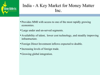 India - A Key Market for Money Matter Inc. Provides MMI with access to one of the most rapidly growing economies. Large under and un-served segments.  Availability of talent,  lower cost technology, and steadily improving infrastructure. Foreign Direct Investment inflows expected to double. Increasing levels of foreign trade. Growing global integration. 