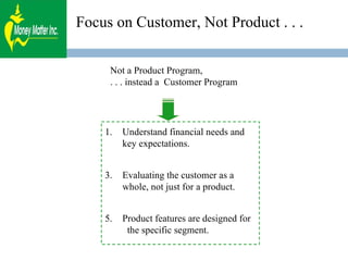 Focus on Customer, Not Product . . . Not a Product Program,  . . . instead a  Customer Program Understand financial needs and key expectations. Evaluating the customer as a whole, not just for a product.  Product features are designed for  the specific segment. 