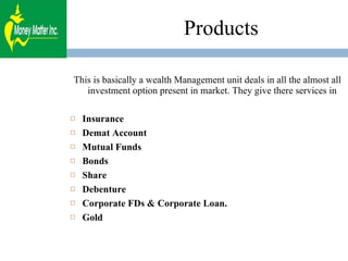 Products This is basically a wealth Management unit deals in all the almost all investment option present in market. They give there services in  Insurance Demat Account Mutual Funds Bonds Share Debenture Corporate FDs & Corporate Loan. Gold 