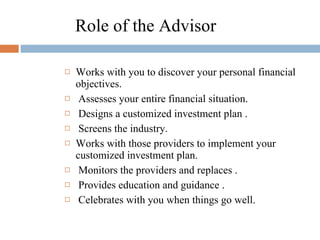 Role of the Advisor Works with you to discover your personal financial objectives. Assesses your entire financial situation. Designs a customized investment plan . Screens the industry. Works with those providers to implement your customized investment plan. Monitors the providers and replaces . Provides education and guidance . Celebrates with you when things go well. 