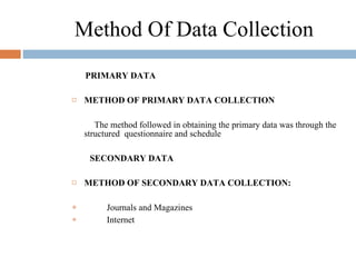 Method Of Data Collection PRIMARY DATA METHOD OF PRIMARY DATA COLLECTION   The method followed in obtaining the primary data was through the structured  questionnaire and schedule    SECONDARY DATA   METHOD OF SECONDARY DATA COLLECTION:   Journals and Magazines Internet 