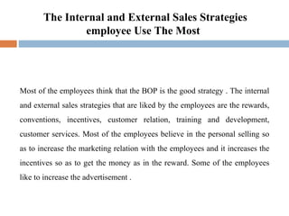 The Internal and External Sales Strategies employee Use The Most  Most of the employees think that the BOP is the good strategy . The internal and external sales strategies that are liked by the employees are the rewards, conventions, incentives, customer relation, training and development, customer services. Most of the employees believe in the personal selling so as to increase the marketing relation with the employees and it increases the incentives so as to get the money as in the reward. Some of the employees like to increase the advertisement . 