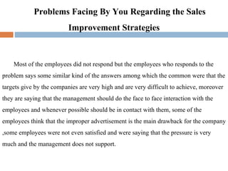 Problems Facing By You Regarding the Sales Improvement Strategies Most of the employees did not respond but the employees who responds to the problem says some similar kind of the answers among which the common were that the targets give by the companies are very high and are very difficult to achieve, moreover they are saying that the management should do the face to face interaction with the employees and whenever possible should be in contact with them, some of the employees think that the improper advertisement is the main drawback for the company ,some employees were not even satisfied and were saying that the pressure is very much and the management does not support. 
