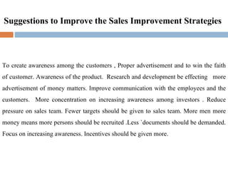 Suggestions to Improve the Sales Improvement Strategies To create awareness among the customers , Proper advertisement and to win the faith of customer. Awareness of the product.  Research and development be effecting  more advertisement of money matters. Improve communication with the employees and the customers.  More concentration on increasing awareness among investors . Reduce pressure on sales team. Fewer targets should be given to sales team. More men more money means more persons should be recruited .Less `documents should be demanded. Focus on increasing awareness. Incentives should be given more. 