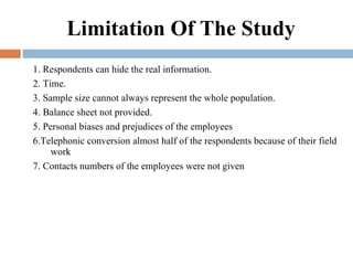 Limitation Of The Study 1. Respondents can hide the real information. 2. Time. 3. Sample size cannot always represent the whole population. 4. Balance sheet not provided. 5. Personal biases and prejudices of the employees  6.Telephonic conversion almost half of the respondents because of their field work 7. Contacts numbers of the employees were not given 