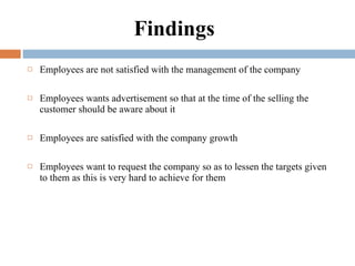 Findings  Employees are not satisfied with the management of the company  Employees wants advertisement so that at the time of the selling the customer should be aware about it Employees are satisfied with the company growth    Employees want to request the company so as to lessen the targets given to them as this is very hard to achieve for them 