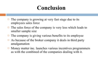 Conclusion The company is growing at very fast stage due to its employees sales force The sales force of the company is very less which leads to smaller sample size  The company is giving various benefits to its employee As because of the broker company it deals in third party amalgamation Money matter inc. launches various incentives programmers as with the combined of the companies dealing with it. 