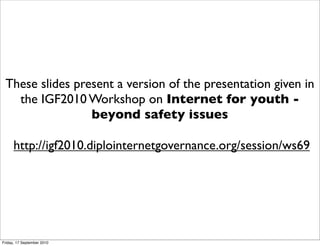 These slides present a version of the presentation given in
   the IGF2010 Workshop on Internet for youth -
                 beyond safety issues

      http://igf2010.diplointernetgovernance.org/session/ws69




Friday, 17 September 2010
 