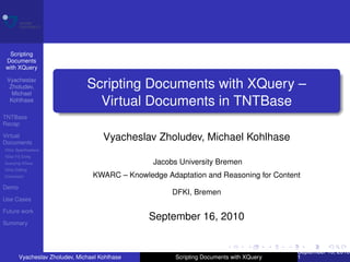 Scripting
 Documents
 with XQuery

 Vyacheslav
  Zholudev,                    Scripting Documents with XQuery –
   Michael
  Kohlhase
                                 Virtual Documents in TNTBase
TNTBase
Recap

Virtual
Documents
                                     Vyacheslav Zholudev, Michael Kohlhase
VDoc Speciﬁcations
VDoc FS Entity
Querying VDocs                                  Jacobs University Bremen
VDoc Editing
Conclusion                       KWARC – Knowledge Adaptation and Reasoning for Content
Demo
                                                     DFKI, Bremen
Use Cases

Future work
                                               September 16, 2010
Summary



                                                                                        September 16, 2010
       Vyacheslav Zholudev, Michael Kohlhase          Scripting Documents with XQuery   1
 