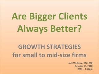 Are Bigger Clients Always Better? GROWTH STRATEGIES for small to mid-size firms Jack Wellman, TSC, CSP October 13, 2010 2PM – 3:15pm 