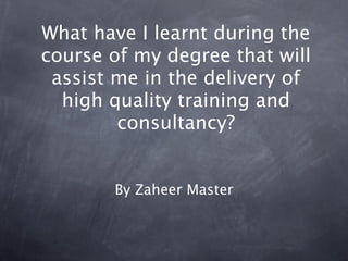 What have I learnt during the
course of my degree that will
 assist me in the delivery of
  high quality training and
        consultancy?


       By Zaheer Master
 