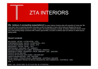 ZTA INTERIORS

We believe in exceeding expectations! Our goal; balance timeless style with amenities for living well. We
enjoy direct client involvement because it provides us with the inspiration of each client's taste and lifestyle that we can
translate into personalized interiors in a range of styles. Our design philosophy is simple; we believe distinctive interiors result
   .
from understanding design constraints offer creative opportunities, innovation re-defines style and attention to detail assures
lasting quality.
   `


PROJECT ACHIEVED

BALLROOM – QATAR – 4 STAR HOTEL – 2010
CONFERENCE ROOM – QATAR - 4 STAR HOTEL – 2010
ITALIAN RESTAURANT- QATAR – HOTEL -2010
RESAURANT – QATAR- HOTEL – 2010
PENTHOUSES – HIGH END – DP – 2009/2010
BELLAGIO RESIDENCE LIFT LOBBY- RESIDENCE – 2009/2010
KINGDOM OF SHEBA- RESIDENCE – PALM JUMERIAH – UAE - 2008-2009
PRIVATE VILLAS 2005-2007
PRIVATE VIP OFFICES- DIFC/ DUBAI – UAE-2005-2007
DANATA HEADQUARTERS – UAE - 2005-2006
RETAIL SHOPS – PRIVATE VILLAS – MELBOURNE – AUSTRALIA 2004-2005
 HOTEL APARTMENT PROJECTS/ RETAIL/ RESIDENTIAL AND COMMERCIAL – AUSTRALIA – 2000-
2004 1

DUBAI – UAE – PO BOX 58503, Ph +971 04 442 1936, Mb +971508723200
 