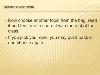 Sharing circle contd…Now choose another topic from the bag, read it and feel free to share it with the rest of the class.If you pick your own, you may put it back in and choose again.