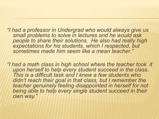 “I had a professor in Undergrad who would always give us small problems to solve in lectures and he would ask people to share their solutions.  He also had really high expectations for his students, which I respected, but sometimes made him seem like a mean teacher.”“I had a math class in high school where the teacher took  it upon herself to help every student succeed in the class.  This is a difficult task and I knew a few students who didn’t reach their goal in that class, but I remember the teacher genuinely feeling disappointed in herself for not being able to help every single student succeed in their own way.”