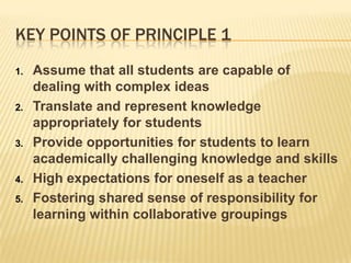 Key Points of principle 1Assume that all students are capable of dealing with complex ideasTranslate and represent knowledge appropriately for studentsProvide opportunities for students to learn academically challenging knowledge and skillsHigh expectations for oneself as a teacherFostering shared sense of responsibility for learning within collaborative groupings