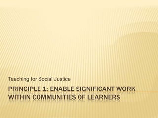 Principle 1: Enable significant work within communities of learners Teaching for Social Justice 