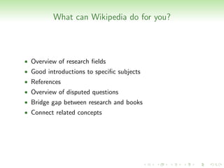 What can Wikipedia do for you?



• Overview of research ﬁelds
• Good introductions to speciﬁc subjects
• References
• Overview of disputed questions
• Bridge gap between research and books
• Connect related concepts
 
