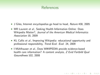 References



• J Giles, Internet encyclopedias go head to head, Nature 438, 2005
• MR Laurent et al., Seeking Health Information Online: Does
  Wikipedia Matter?, Journal of the American Medical Informatics
  Association 18, 2009
• KL Callis et al., Improving Wikipedia: educational opportunity and
  professional responsibility, Trend Ecol. Evol. 24, 2009
• I M¨hlhauser et al., Does WIKIPEDIA provide evidence-based
     u
  health care information? A content analysis, Z Evid Fortbild Qual
  Gesundhwes 102, 2008
 