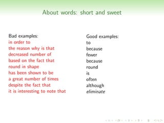 About words: short and sweet


Bad examples:                    Good examples:
in order to                      to
the reason why is that           because
decreased number of              fewer
based on the fact that           because
round in shape                   round
has been shown to be             is
a great number of times          often
despite the fact that            although
it is interesting to note that   eliminate
 