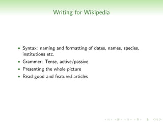 Writing for Wikipedia




• Syntax: naming and formatting of dates, names, species,
  institutions etc.
• Grammer: Tense, active/passive
• Presenting the whole picture
• Read good and featured articles
 