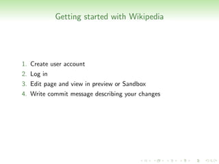 Getting started with Wikipedia




1. Create user account
2. Log in
3. Edit page and view in preview or Sandbox
4. Write commit message describing your changes
 