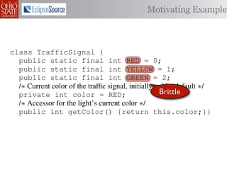 Motivating Example



class TrafficSignal {
  public static final int RED = 0;
  public static final int YELLOW = 1;
  public static final int GREEN = 2;
  /∗ Current color of the trafﬁc signal, initially red by default ∗/
  private int color = RED;                           Brittle
  /∗ Accessor for the light’s current color ∗/
  public int getColor() {return this.color;}}

class Automobile         {
  private static         final    int   IDLE = 0;
  private static         final    int   INCREASE_SPEED = 1;
  private static         final    int   DECREASE_SPEED = 2;
  private static         final    int   STOP = 3;
 