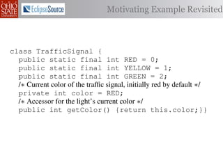 Motivating Example Revisited



class TrafficSignal {
  public static final int RED = 0;
  public static final int YELLOW = 1;
  public static final int GREEN = 2;
  /∗ Current color of the trafﬁc signal, initially red by default ∗/
  private int color = RED;
  /∗ Accessor for the light’s current color ∗/
  public int getColor() {return this.color;}}

class Automobile         {
  private static         final    int   IDLE = 0;
  private static         final    int   INCREASE_SPEED = 1;
  private static         final    int   DECREASE_SPEED = 2;
  private static         final    int   STOP = 3;
 