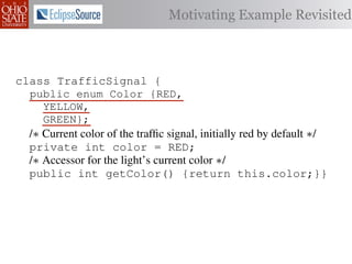 Motivating Example Revisited



class TrafficSignal {{
        TrafficSignal
  public enum Color {RED, RED = 0;
  public static final int
     YELLOW,
  public static final int YELLOW = 1;
     GREEN};
  public static final int GREEN = 2;
  /∗ Current color of the trafﬁc signal, initially red byby default ∗/
  /* Current color of the trafﬁc signal, initially red default */
  private Color color= =RED;
  private int color                 Color.RED;
  /∗ Accessor for the light’s current color */∗/
  /* Accessor for the light’s current color
  public Color getColor(){return this.color;}}
  public int getColor() {return this.color;}}

class Automobile {
class Automobile {
  private enum Action {IDLE,IDLE = 0;
  private static final int
    INCREASE_SPEED,
  private static final int INCREASE_SPEED = 1;
    DECREASE_SPEED,
  private static final int DECREASE_SPEED = 2;
    STOP};
  private static final int MAX_SPEED = 140;
  private
           static final int STOP = 3;
 