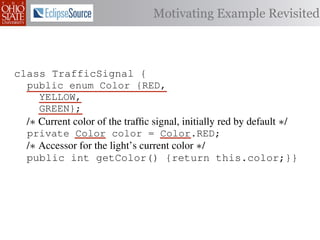 Motivating Example Revisited



class TrafficSignal {{
class TrafficSignal
  public enum Color {RED, RED = 0;
  public static final int
     YELLOW,
  public static final int YELLOW = 1;
     GREEN};
  public static final int GREEN = 2;
  /∗ Current color of the trafﬁc signal, initially red byby default ∗/
  /* Current color of the trafﬁc signal, initially red default */
  private Color color= =RED;
  private int color                 Color.RED;
  /∗ Accessor for the light’s current color */∗/
  /* Accessor for the light’s current color
  public Color getColor(){return this.color;}}
  public int getColor() {return this.color;}}

class Automobile {
class Automobile {
  private enum Action {IDLE,IDLE = 0;
  private static final int
    INCREASE_SPEED,
  private static final int INCREASE_SPEED = 1;
    DECREASE_SPEED,
  private static final int DECREASE_SPEED = 2;
    STOP};
  private static final int MAX_SPEED = 140;
  private
           static final int STOP = 3;
 